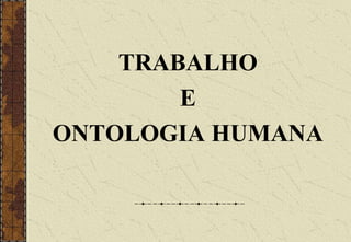 TRABALHO
E
ONTOLOGIA HUMANA
 