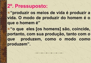 2º. Pressuposto:
“produzir os meios de vida é produzir a
vida. O modo de produzir do homem é o
que o homem é”
“o que eles [os homens] são, coincide,
portanto, com sua produção, tanto com o
que produzem, como o modo como
produzem”.
 