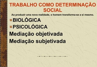 TRABALHO COMO DETERMINAÇÃO
SOCIAL
Ao produzir uma nova realidade, o homem transforma-se a si mesmo.
BIOLÓGICA
PSICOLÓGICA
Mediação objetivada
Mediação subjetivada
 