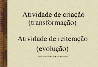 Atividade de criação
(transformação)
Atividade de reiteração
(evolução)
 