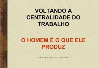 VOLTANDO À
CENTRALIDADE DO
TRABALHO
O HOMEM É O QUE ELE
PRODUZ
 