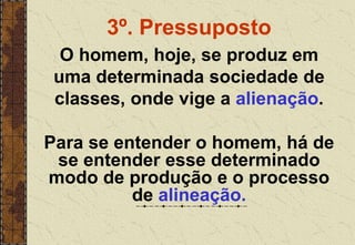 3º. Pressuposto
O homem, hoje, se produz em
uma determinada sociedade de
classes, onde vige a alienação.
Para se entender o homem, há de
se entender esse determinado
modo de produção e o processo
de alineação.
 