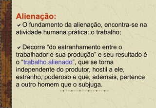 Alienação:
O fundamento da alienação, encontra-se na
atividade humana prática: o trabalho;
Decorre “do estranhamento entre o
trabalhador e sua produção” e seu resultado é
o “trabalho alienado”, que se torna
independente do produtor, hostil a ele,
estranho, poderoso e que, ademais, pertence
a outro homem que o subjuga.
 