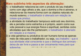 Marx sublinha três aspectos da alienação:
1) o trabalhador relaciona-se com o produto do seu trabalho
como com algo alheio a ele, que o domina e lhe é adverso, e
relaciona-se da mesma forma com os objetos naturais do
mundo externo; o trabalhador é alienado em relação às
coisas que produz;
2) a atividade do trabalhador tampouco está sob seu domínio,
ele a percebe como estranha a si próprio, assim como sua
vida pessoal e sua energia física e espiritual, sentidas como
atividades que não lhe pertencem; o trabalhador é alienado
em relação a si mesmo;
3) a vida genérica ou produtiva do ser humano torna-se apenas
meio de vida para o trabalhador, ou seja, seu trabalho - que é
sua atividade vital consciente e que o distingue dos animais -
deixa de ser livre e passa a ser unicamente meio para que
sobreviva.
 