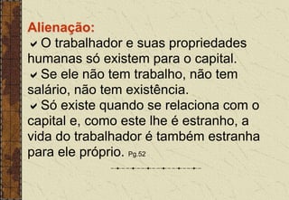 Alienação:
O trabalhador e suas propriedades
humanas só existem para o capital.
Se ele não tem trabalho, não tem
salário, não tem existência.
Só existe quando se relaciona com o
capital e, como este lhe é estranho, a
vida do trabalhador é também estranha
para ele próprio. Pg.52
 