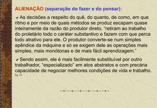 ALIENAÇÃO (separação do fazer e do pensar):
As decisões a respeito do quê, do quanto, de como, em que
ritmo e por meio de quais métodos se produz escapam quase
inteiramente da razão do produtor direto, “retiram ao trabalho
do proletário todo o caráter substantivo e fazem com que perca
todo atrativo para ele. O produtor converte-se num simples
apêndice da máquina e só se exigem dele as operações mais
simples, mais monótonas e de mais fácil aprendizagem.”
Sendo assim, ele é mais facilmente substituível por outro
trabalhador, “especializado” em atos abstratos e com precária
capacidade de negociar melhores condições de vida e trabalho.
Pg. 53
 