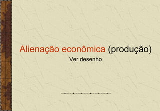 Alienação econômica (produção)
Ver desenho
 