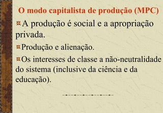 O modo capitalista de produção (MPC)
A produção é social e a apropriação
privada.
Produção e alienação.
Os interesses de classe a não-neutralidade
do sistema (inclusive da ciência e da
educação).
 