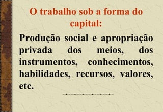 O trabalho sob a forma do
capital:
Produção social e apropriação
privada dos meios, dos
instrumentos, conhecimentos,
habilidades, recursos, valores,
etc.
 
