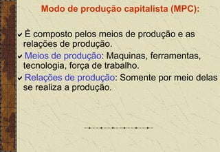 Modo de produção capitalista (MPC):
É composto pelos meios de produção e as
relações de produção.
Meios de produção: Maquinas, ferramentas,
tecnologia, força de trabalho.
Relações de produção: Somente por meio delas
se realiza a produção.
 