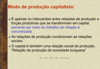 Modo de produção capitalista:
É apenas no intercambio entre relações de produção e
forças produtivas que se transformam em capital,
somente por meio do trabalho tal relação é
concretizada.
As relações de produção condicionam as relações
sociais.
O capital é também uma relação social de produção.
“Relação de produção da sociedade burguesa”
 