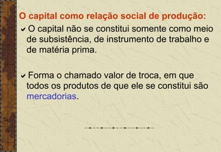 O capital como relação social de produção:
O capital não se constitui somente como meio
de subsistência, de instrumento de trabalho e
de matéria prima.
Forma o chamado valor de troca, em que
todos os produtos de que ele se constitui são
mercadorias.
 