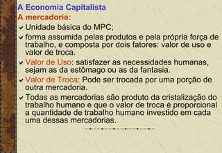 A Economia Capitalista
A mercadoria:
Unidade básica do MPC;
forma assumida pelas produtos e pela própria força de
trabalho, e composta por dois fatores: valor de uso e
valor de troca.
Valor de Uso: satisfazer as necessidades humanas,
sejam as da estômago ou as da fantasia.
Valor de Troca: Pode ser trocada por uma porção de
outra mercadoria.
Todas as mercadorias são produto da cristalização do
trabalho humano e que o valor de troca é proporcional
a quantidade de trabalho humano investido em cada
uma dessas mercadorias.
 