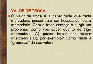 VALOR DE TROCA:
O valor de troca é a capacidade que cada
mercadoria possui para ser trocada por outra
mercadoria. Com a troca começa a surgir um
problema. Como vou saber quanto de trigo
(mercadoria A) posso trocar por açúcar
(mercadoria B), por exemplo? Como medir a
“grandeza” do seu valor?
 