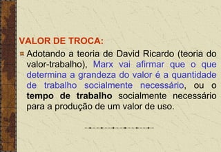 VALOR DE TROCA:
Adotando a teoria de David Ricardo (teoria do
valor-trabalho), Marx vai afirmar que o que
determina a grandeza do valor é a quantidade
de trabalho socialmente necessário, ou o
tempo de trabalho socialmente necessário
para a produção de um valor de uso.
 