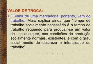 VALOR DE TROCA:
O valor de uma mercadoria, portanto, vem do
trabalho. Marx explica ainda que “tempo de
trabalho socialmente necessário é o tempo de
trabalho requerido para produzir-se um valor
de uso qualquer, nas condições de produção
socialmente normais, existentes, e com o grau
social médio de destreza e intensidade do
trabalho”.
 