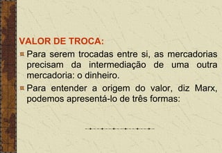 VALOR DE TROCA:
Para serem trocadas entre si, as mercadorias
precisam da intermediação de uma outra
mercadoria: o dinheiro.
Para entender a origem do valor, diz Marx,
podemos apresentá-lo de três formas:
 