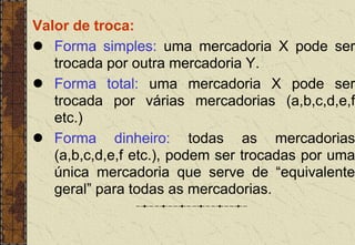 Valor de troca:
 Forma simples: uma mercadoria X pode ser
trocada por outra mercadoria Y.
 Forma total: uma mercadoria X pode ser
trocada por várias mercadorias (a,b,c,d,e,f
etc.)
 Forma dinheiro: todas as mercadorias
(a,b,c,d,e,f etc.), podem ser trocadas por uma
única mercadoria que serve de “equivalente
geral” para todas as mercadorias.
 