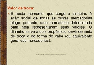 Valor de troca:
É neste momento, que surge o dinheiro. A
ação social de todas as outras mercadorias
elege, portanto, uma mercadoria determinada
para nela representarem seus valores. O
dinheiro serve a dois propósitos: servir de meio
de troca e de forma de valor (ou equivalente
geral das mercadorias).
 