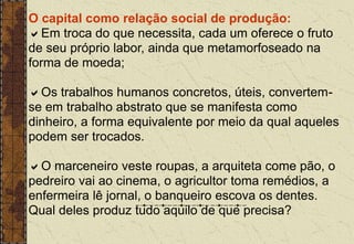 O capital como relação social de produção:
Em troca do que necessita, cada um oferece o fruto
de seu próprio labor, ainda que metamorfoseado na
forma de moeda;
Os trabalhos humanos concretos, úteis, convertem-
se em trabalho abstrato que se manifesta como
dinheiro, a forma equivalente por meio da qual aqueles
podem ser trocados.
O marceneiro veste roupas, a arquiteta come pão, o
pedreiro vai ao cinema, o agricultor toma remédios, a
enfermeira lê jornal, o banqueiro escova os dentes.
Qual deles produz tudo aquilo de que precisa?
 