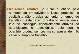 Mais-valia relativa: o lucro é obtido pelo
aumento da produtividade. Neste processo, o
capitalista não precisa aumentar o tempo de
trabalho. Basta fazer o trabalho render mais.
Isto se consegue especialmente através do
aperfeiçoamento tecnológico, pelo qual o
operário produz sempre mais, apesar de não
variar o tempo de trabalho.
 