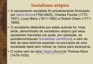 Socialismo utópico
O pensamento socialista foi primeiramente formulado
por Saint-Simon(1760-4825), Charles Fourier (1772-
1837), Louis Blanc (1811-1882) e Robert Owen (1771-
1858);
O socialismo defendido por estes autores foi, mais
tarde, denominado de socialismo utópico por seus
opositores marxistas (os quais, por oposição, se
autodenominavam Socialistas científicos), e vem do
fato de seus teóricos exporem os princípios de uma
sociedade ideal sem indicar os meios para alcançá-la;
O nome vem da obra Utopia (livro) de Thomas More
(1478-1535).
 