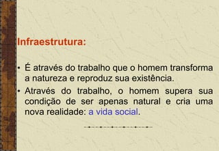 Infraestrutura:
• É através do trabalho que o homem transforma
a natureza e reproduz sua existência.
• Através do trabalho, o homem supera sua
condição de ser apenas natural e cria uma
nova realidade: a vida social.
 