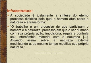 Infraestrutura:
A sociedade é justamente a síntese do eterno
processo dialético pelo qual o homem atua sobre a
natureza e a transforma:
“O trabalho é um processo de que participam o
homem e a natureza, processo em que o ser humano
com sua própria ação, impulsiona, regula e controla
seu intercâmbio material com a natureza [...].
Atuando assim sobre a natureza externa
modificando-a, ao mesmo tempo modifica sua própria
natureza.”
 