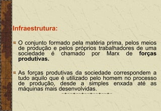 Infraestrutura:
O conjunto formado pela matéria prima, pelos meios
de produção e pelos próprios trabalhadores de uma
sociedade é chamado por Marx de forças
produtivas.
As forças produtivas da sociedade correspondem a
tudo aquilo que é utilizado pelo homem no processo
de produção, desde a simples enxada até as
máquinas mais desenvolvidas.
 