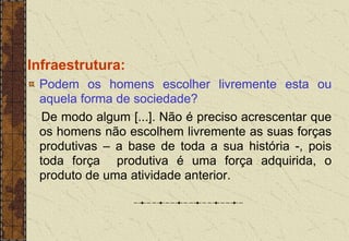 Infraestrutura:
Podem os homens escolher livremente esta ou
aquela forma de sociedade?
De modo algum [...]. Não é preciso acrescentar que
os homens não escolhem livremente as suas forças
produtivas – a base de toda a sua história -, pois
toda força produtiva é uma força adquirida, o
produto de uma atividade anterior.
 