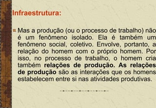 Infraestrutura:
Mas a produção (ou o processo de trabalho) não
é um fenômeno isolado. Ela é também um
fenômeno social, coletivo. Envolve, portanto, a
relação do homem com o próprio homem. Por
isso, no processo de trabalho, o homem cria
também relações de produção. As relações
de produção são as interações que os homens
estabelecem entre si nas atividades produtivas.
 