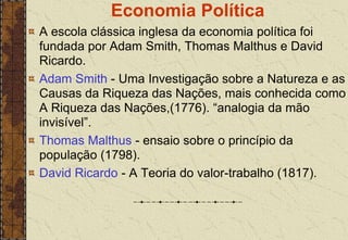 Economia Política
A escola clássica inglesa da economia política foi
fundada por Adam Smith, Thomas Malthus e David
Ricardo.
Adam Smith - Uma Investigação sobre a Natureza e as
Causas da Riqueza das Nações, mais conhecida como
A Riqueza das Nações,(1776). “analogia da mão
invisível”.
Thomas Malthus - ensaio sobre o princípio da
população (1798).
David Ricardo - A Teoria do valor-trabalho (1817).
 