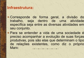 Infraestrutura:
Corresponde de forma geral, a divisão do
trabalho, seja dentro de uma atividade
específica seja entre as diversas atividades em
seu conjunto.
Para se entender a vida de uma sociedade é
preciso acompanhar a evolução de suas forças
produtivas, pois são elas que determinam o tipo
de relações existentes, como diz o próprio
Marx:
 