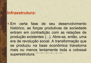 Infraestrutura:
Em certa fase de seu desenvolvimento
histórico, as forças produtivas da sociedade
entram em contradição com as relações de
produção existentes (...). Abre-se, então, uma
era de revolução social. A transformação que
se produziu na base econômica transtorna
mais ou menos lentamente toda a colossal
superestrutura.
 