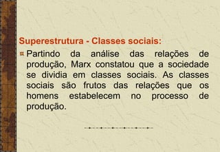 Superestrutura - Classes sociais:
Partindo da análise das relações de
produção, Marx constatou que a sociedade
se dividia em classes sociais. As classes
sociais são frutos das relações que os
homens estabelecem no processo de
produção.
 