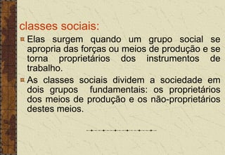 classes sociais:
Elas surgem quando um grupo social se
apropria das forças ou meios de produção e se
torna proprietários dos instrumentos de
trabalho.
As classes sociais dividem a sociedade em
dois grupos fundamentais: os proprietários
dos meios de produção e os não-proprietários
destes meios.
 