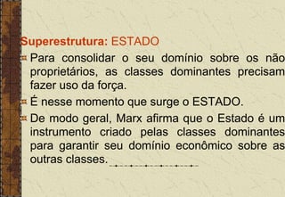Superestrutura: ESTADO
Para consolidar o seu domínio sobre os não
proprietários, as classes dominantes precisam
fazer uso da força.
É nesse momento que surge o ESTADO.
De modo geral, Marx afirma que o Estado é um
instrumento criado pelas classes dominantes
para garantir seu domínio econômico sobre as
outras classes.
 