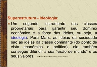 Superestrutura - Ideologia:
Um segundo instrumento das classes
proprietárias para garantir seu domínio
econômico é a força das idéias, ou seja, a
ideologia. Para Marx, as idéias da sociedade
são as idéias da classe dominante (do ponto de
vista econômico e político), ela também
consegue difundir a sua “visão de mundo” e os
seus valores.
 
