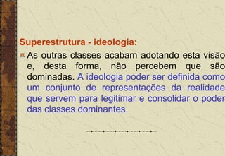 Superestrutura - ideologia:
As outras classes acabam adotando esta visão
e, desta forma, não percebem que são
dominadas. A ideologia poder ser definida como
um conjunto de representações da realidade
que servem para legitimar e consolidar o poder
das classes dominantes.
 