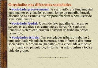 O trabalho nas diferentes sociedades
Sociedade greco-romana: A escravidão era fundamental
para manter os cidadãos comuns longe do trabalho braçal,
discutindo os assuntos que proporcionariam o bem-estar de
seus semelhantes;
Sociedade feudal: Quem de fato trabalhavam eram os
servos, os aldeões e os camponeses livres. Os senhores
feudais e o clero exploravam e viviam do trabalho destes
primeiros;
Sociedades tribais: Nas sociedades tribais o trabalho é
uma atividade vinculada às outras, bem diferente das outras
sociedades. A produção (trabalho) está vinculada a mitos e
ritos, ligada ao parentesco, às festas, às artes, enfim a toda a
vida do grupo.
 