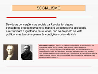 Socialismo utópico - embora já tivesse conhecimento do socialismo, é na
França que ele vai ter um contato mais próximo com autores com
Fourier(1837), Proudhom(1865) que ele denomina de “socialistas utópicos”.
Embora façam critica ao capitalismo, estariam equivocados ao não fazerem
uma analise das leis do funcionamento do capitalismo e ao não reconhecerem a
classe operaria como a única possibilidade da construção do socialismo. Seu
socialismo seria “cientifico”..
Devido as conseqüências sociais da Revolução, alguns
pensadores propõem uma nova maneira de conceber a sociedade
e reivindicam a igualdade entre todos, não só do ponto de vista
político, mas também quanto às condições sociais de vida
SOCIALISMO
 