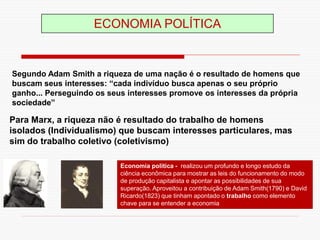 ECONOMIA POLÍTICA
Economia politica - realizou um profundo e longo estudo da
ciência econômica para mostrar as leis do funcionamento do modo
de produção capitalista e apontar as possibilidades de sua
superação. Aproveitou a contribuição de Adam Smith(1790) e David
Ricardo(1823) que tinham apontado o trabalho como elemento
chave para se entender a economia
Segundo Adam Smith a riqueza de uma nação é o resultado de homens que
buscam seus interesses: “cada indivíduo busca apenas o seu próprio
ganho... Perseguindo os seus interesses promove os interesses da própria
sociedade”
Para Marx, a riqueza não é resultado do trabalho de homens
isolados (Individualismo) que buscam interesses particulares, mas
sim do trabalho coletivo (coletivismo)
 