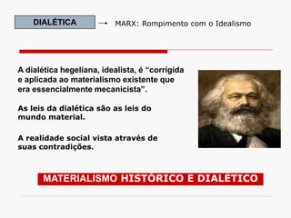 DIALÉTICA MARX: Rompimento com o Idealismo
A dialética hegeliana, idealista, é “corrigida
e aplicada ao materialismo existente que
era essencialmente mecanicista”.
As leis da dialética são as leis do
mundo material.
A realidade social vista através de
suas contradições.
MATERIALISMO HISTÓRICO E DIALÉTICO
 