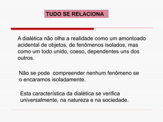 TUDO SE RELACIONA
A dialética não olha a realidade como um amontoado
acidental de objetos, de fenômenos isolados, mas
como um todo unido, coeso, dependentes uns dos
outros.
Não se pode compreender nenhum fenômeno se
o encaramos isoladamente.
Esta característica da dialética se verifica
universalmente, na natureza e na sociedade.
 