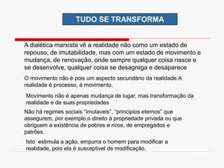 TUDO SE TRANSFORMA
A dialética marxista vê a realidade não como um estado de
repouso, de imutabilidade, mas com um estado de movimento e
mudança, de renovação, onde sempre qualquer coisa nasce e
se desenvolve, qualquer coisa se desagrega e desaparece
O movimento não é pois um aspecto secundário da realidade.A
realidade é processo, é movimento.
Movimento não é apenas mudança de lugar, mas transformação da
realidade e de suas propriedades
Não há regimes sociais “imutaveis”, “principios eternos” que
assegurem, por exemplo,o direito à propriedade privada ou que
obriguem a existência de pobres e ricos, de empregados e
patrões.
Isto estimula a ação, empurra o homem para modificar a
realidade, pois ela é susceptivel de modificação.
 
