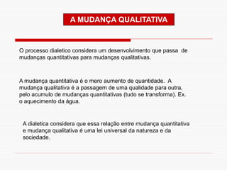 A MUDANÇA QUALITATIVA
O processo dialetico considera um desenvolvimento que passa de
mudanças quantitativas para mudanças qualitativas.
A mudança quantitativa é o mero aumento de quantidade. A
mudança qualitativa é a passagem de uma qualidade para outra,
pelo acumulo de mudanças quantitativas (tudo se transforma). Ex.
o aquecimento da água.
A dialetica considera que essa relação entre mudança quantitativa
e mudança qualitativa é uma lei universal da natureza e da
sociedade.
 