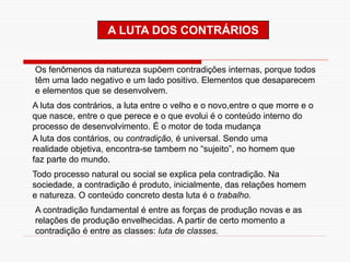 A LUTA DOS CONTRÁRIOS
Os fenômenos da natureza supõem contradições internas, porque todos
têm uma lado negativo e um lado positivo. Elementos que desaparecem
e elementos que se desenvolvem.
A luta dos contrários, a luta entre o velho e o novo,entre o que morre e o
que nasce, entre o que perece e o que evolui é o conteúdo interno do
processo de desenvolvimento. É o motor de toda mudança
A luta dos contários, ou contradição, é universal. Sendo uma
realidade objetiva, encontra-se tambem no “sujeito”, no homem que
faz parte do mundo.
Todo processo natural ou social se explica pela contradição. Na
sociedade, a contradição é produto, inicialmente, das relações homem
e natureza. O conteúdo concreto desta luta é o trabalho.
A contradição fundamental é entre as forças de produção novas e as
relações de produção envelhecidas. A partir de certo momento a
contradição é entre as classes: luta de classes.
 