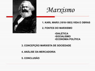 Marxismo
1. KARL MARX (1818-1883) VIDA E OBRAS
2. FONTES DO MARXISMO
•DIALÉTICA
•SOCIALISMO
•ECONOMIA POLÍTICA
3. CONCEPÇÃO MARXISTA DE SOCIEDADE
4. ANÁLISE DA MERCADORIA
5. CONCLUSÃO
 