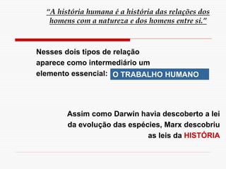 “A história humana é a história das relações dos
homens com a natureza e dos homens entre si.”
Nesses dois tipos de relação
aparece como intermediário um
elemento essencial: O TRABALHO HUMANO
Assim como Darwin havia descoberto a lei
da evolução das espécies, Marx descobriu
as leis da HISTÓRIA
 