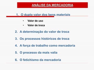 ANÁLISE DA MERCADORIA
1. O duplo valor dos bens materiais
2. A determinação do valor de troca
3. Os processos históricos de troca
4. A força de trabalho como mercadoria
5. O processo da mais valia
6. O fetichismo da mercadoria
• Valor de uso
• Valor de troca
 